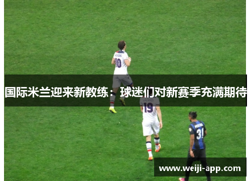 国际米兰迎来新教练：球迷们对新赛季充满期待