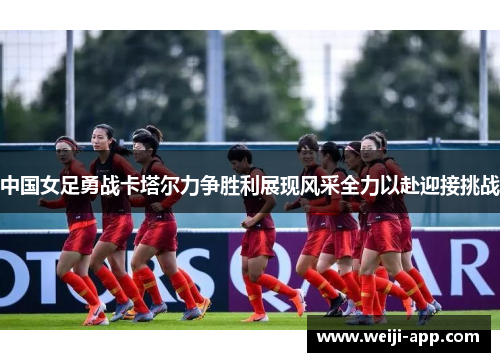 中国女足勇战卡塔尔力争胜利展现风采全力以赴迎接挑战
